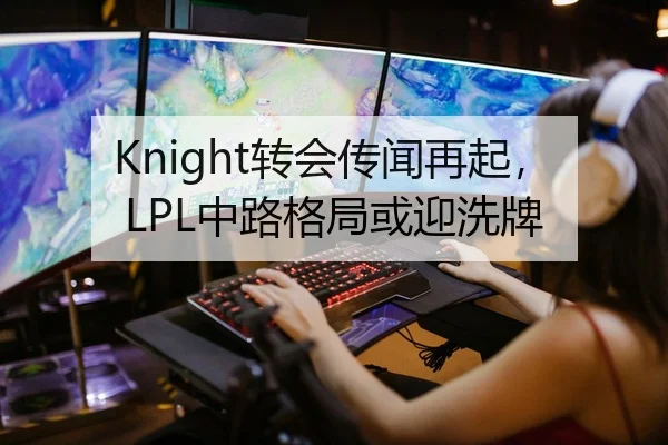 Knight转会传闻再起，LPL中路格局或迎洗牌